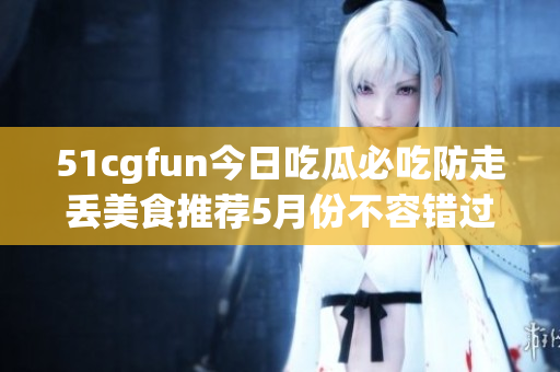 51cgfun今日吃瓜必吃防走丢美食推荐5月份不容错过的美食新品