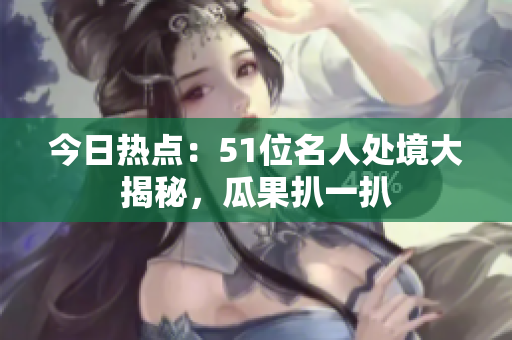 今日热点：51位名人处境大揭秘，瓜果扒一扒