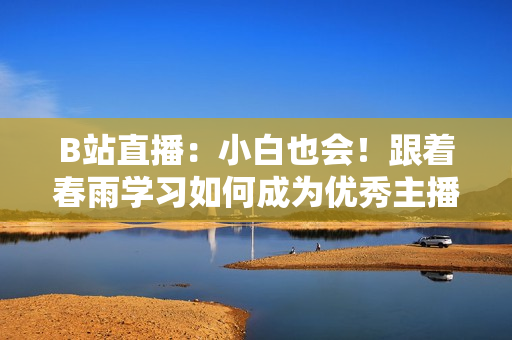 B站直播：小白也会！跟着春雨学习如何成为优秀主播