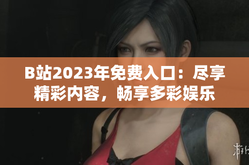 B站2023年免费入口：尽享精彩内容，畅享多彩娱乐
