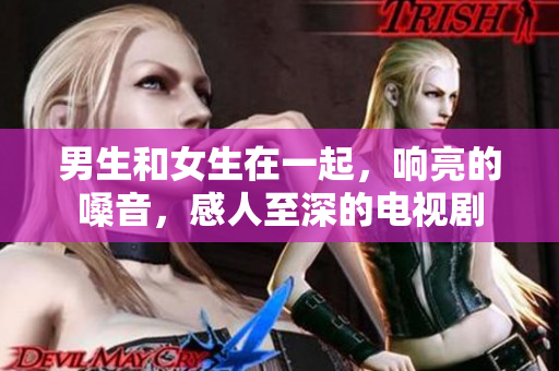 男生和女生在一起，响亮的嗓音，感人至深的电视剧