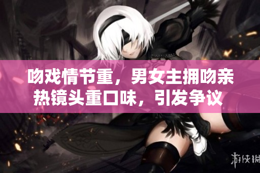吻戏情节重，男女主拥吻亲热镜头重口味，引发争议 