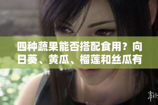 四种蔬果能否搭配食用？向日葵、黄瓜、榴莲和丝瓜有哪些好处？