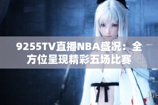9255TV直播NBA盛况：全方位呈现精彩五场比赛