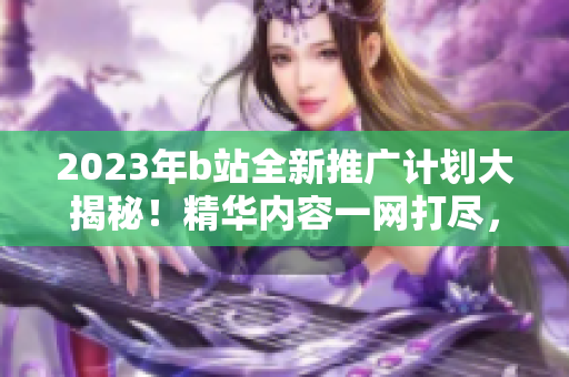 2023年b站全新推广计划大揭秘！精华内容一网打尽，独家福利等你来拿