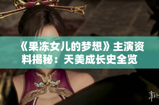《果冻女儿的梦想》主演资料揭秘：天美成长史全览