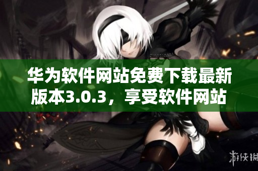 华为软件网站免费下载最新版本3.0.3，享受软件网站的便捷服务