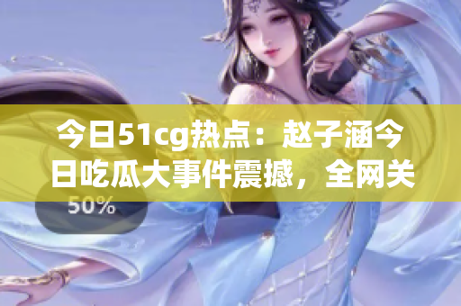 今日51cg热点：赵子涵今日吃瓜大事件震撼，全网关注！