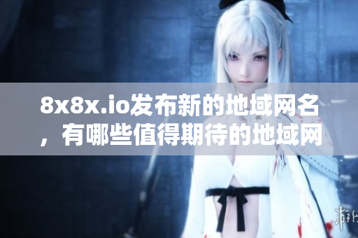 8x8x.io发布新的地域网名，有哪些值得期待的地域网名呢？