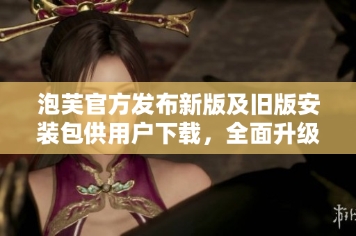 泡芙官方发布新版及旧版安装包供用户下载，全面升级与兼容，为用户提供更多选择。