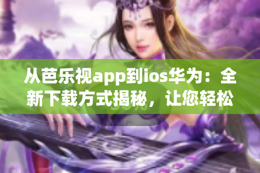 从芭乐视app到ios华为：全新下载方式揭秘，让您轻松畅享精彩内容
