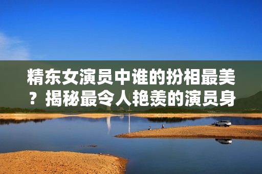 精东女演员中谁的扮相最美？揭秘最令人艳羡的演员身份
