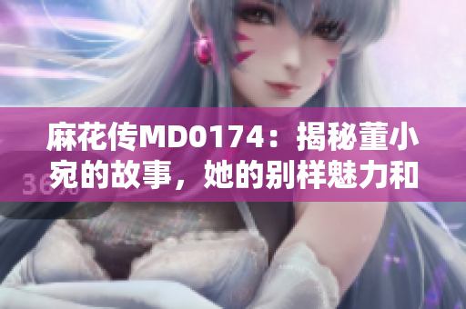 麻花传MD0174：揭秘董小宛的故事，她的别样魅力和成长历程