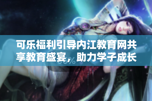 可乐福利引导内江教育网共享教育盛宴，助力学子成长