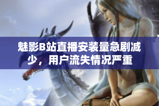 魅影B站直播安装量急剧减少，用户流失情况严重