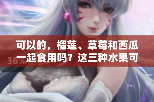 可以的，榴莲、草莓和西瓜一起食用吗？这三种水果可以混合吃吗？