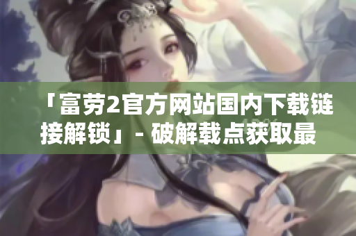 「富劳2官方网站国内下载链接解锁」- 破解载点获取最新版本