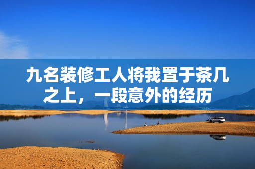 九名装修工人将我置于茶几之上，一段意外的经历