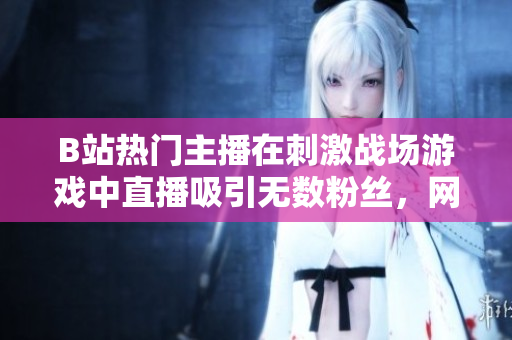 B站热门主播在刺激战场游戏中直播吸引无数粉丝，网友热议直播互动及游戏技术