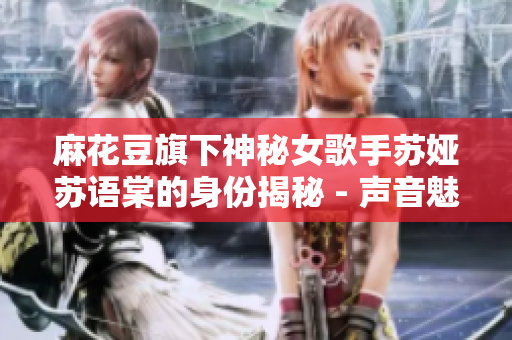 麻花豆旗下神秘女歌手苏娅苏语棠的身份揭秘 - 声音魅力背后的故事