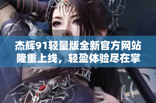 杰辉91轻量版全新官方网站隆重上线，轻盈体验尽在掌握