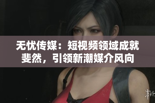 无忧传媒：短视频领域成就斐然，引领新潮媒介风向