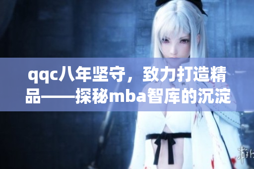 qqc八年坚守，致力打造精品——探秘mba智库的沉淀与成长