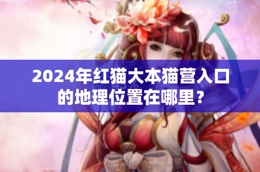 2024年红猫大本猫营入口的地理位置在哪里？