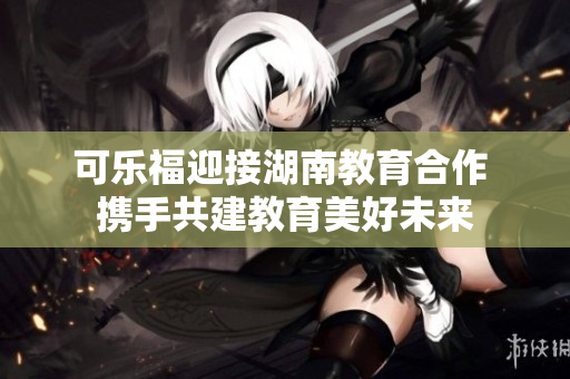 可乐福迎接湖南教育合作 携手共建教育美好未来