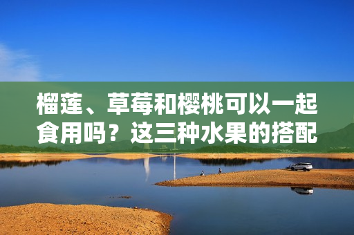 榴莲、草莓和樱桃可以一起食用吗？这三种水果的搭配是否安全并能产生良好的味觉享受？