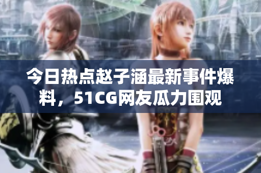 今日热点赵子涵最新事件爆料，51CG网友瓜力围观