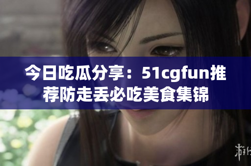 今日吃瓜分享：51cgfun推荐防走丢必吃美食集锦
