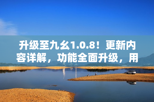 升级至九幺1.0.8！更新内容详解，功能全面升级，用户体验再提升