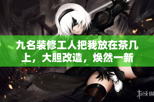 九名装修工人把我放在茶几上，大胆改造，焕然一新