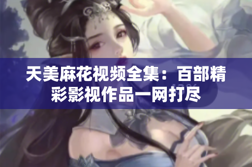 天美麻花视频全集：百部精彩影视作品一网打尽