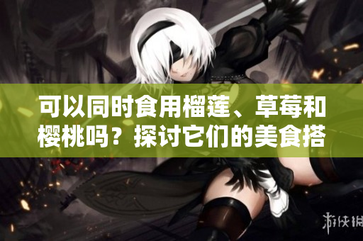 可以同时食用榴莲、草莓和樱桃吗？探讨它们的美食搭配和可能的效果