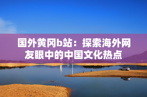 国外黄冈b站：探索海外网友眼中的中国文化热点