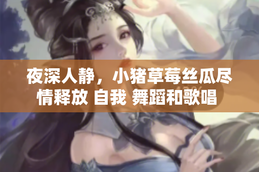 夜深人静，小猪草莓丝瓜尽情释放 自我 舞蹈和歌唱 