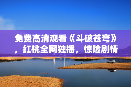 免费高清观看《斗破苍穹》，红桃全网独播，惊险剧情尽在眼前