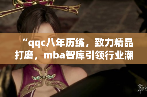 “qqc八年历练，致力精品打磨，mba智库引领行业潮流”