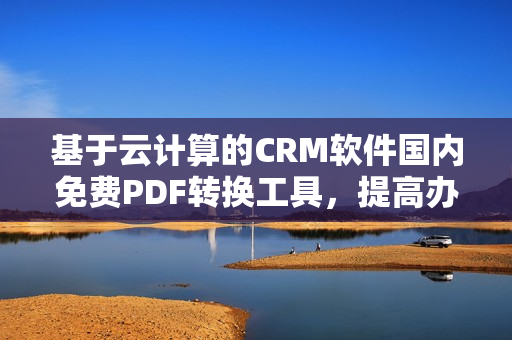 基于云计算的CRM软件国内免费PDF转换工具，提高办公效率