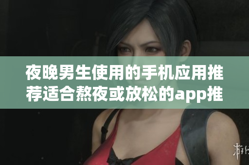 夜晚男生使用的手机应用推荐适合熬夜或放松的app推荐