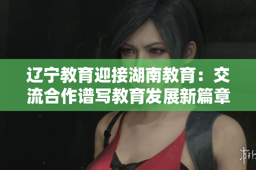 辽宁教育迎接湖南教育：交流合作谱写教育发展新篇章