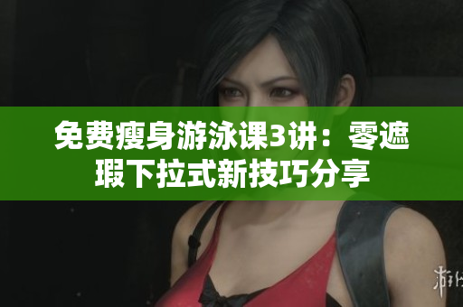 免费瘦身游泳课3讲：零遮瑕下拉式新技巧分享