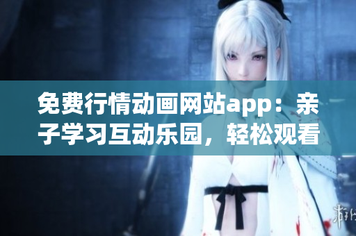 免费行情动画网站app：亲子学习互动乐园，轻松观看多元内容