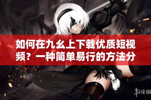 如何在九幺上下载优质短视频？一种简单易行的方法分享
