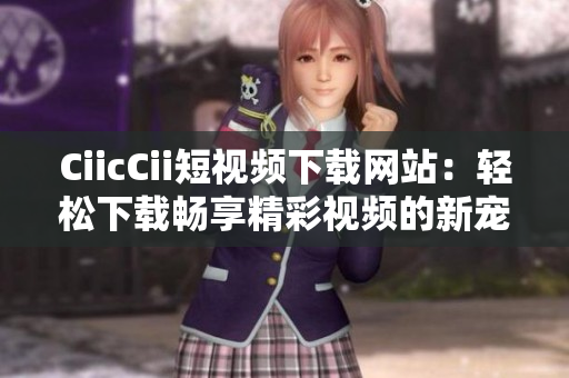 CiicCii短视频下载网站：轻松下载畅享精彩视频的新宠