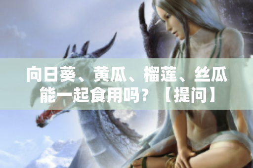向日葵、黄瓜、榴莲、丝瓜能一起食用吗？【提问】
