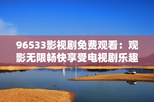 96533影视剧免费观看：观影无限畅快享受电视剧乐趣