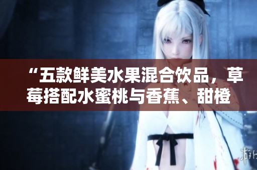 “五款鲜美水果混合饮品，草莓搭配水蜜桃与香蕉、甜橙及芒果，滋味清新爽口！”